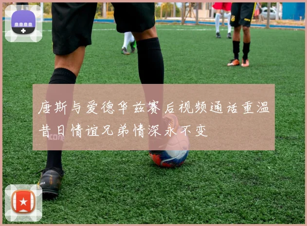 唐斯与爱德华兹赛后视频通话重温昔日情谊兄弟情深永不变