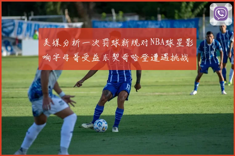 美媒分析一次罚球新规对NBA球星影响字母哥受益东契奇哈登遭遇挑战