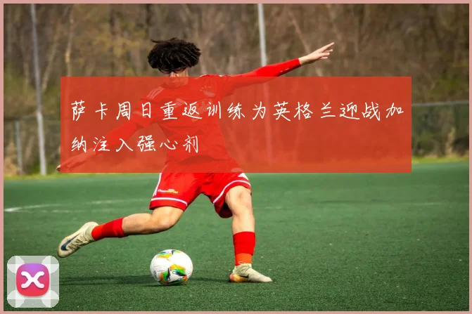 萨卡周日重返训练为英格兰迎战加纳注入强心剂